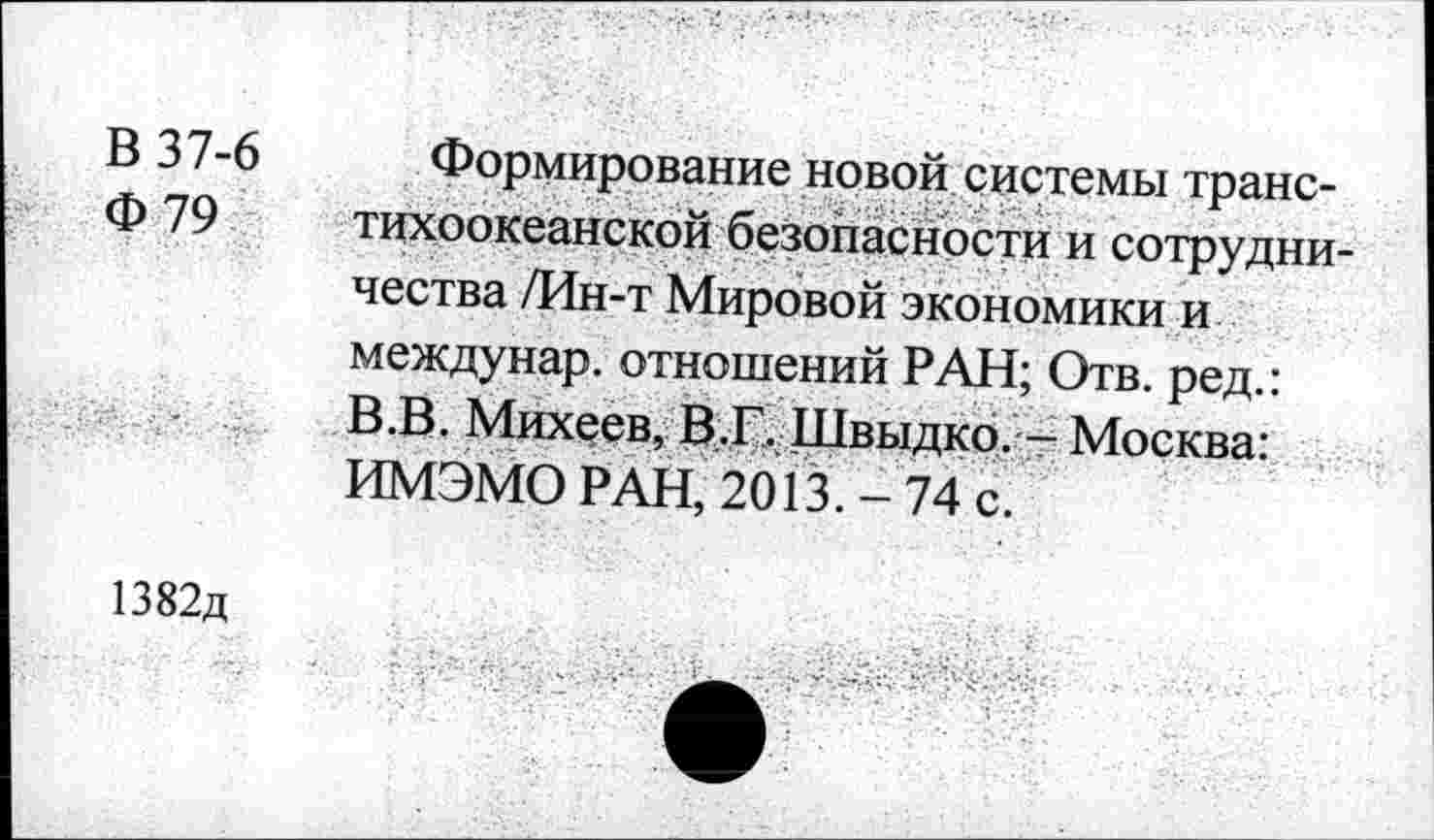 ﻿В 37-6
Ф 79
Формирование новой системы транстихоокеанской безопасности и сотрудничества /Ин-т Мировой экономики и междунар. отношений РАН; Отв. ред.: В.В. Михеев, В.Г. Швыдко. — Москва: ИМЭМО РАН, 2013. 74 с.
1382д